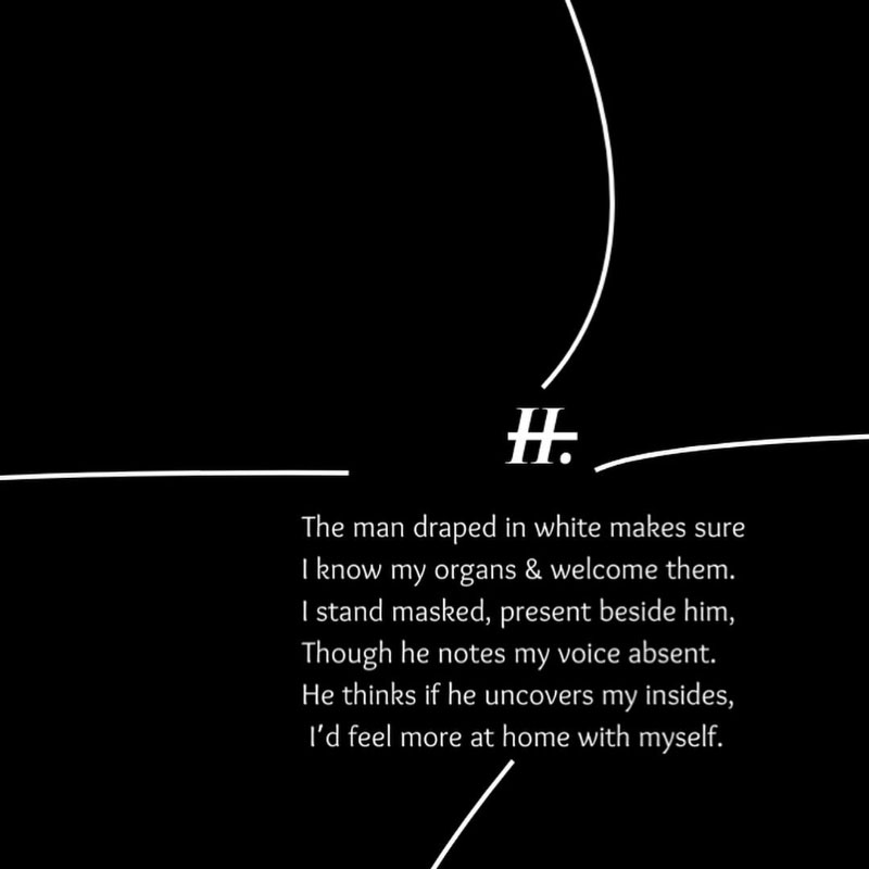 II. The man draped in white makes sure I know my organs & welcome them. I stand masked, present beside him, Though he notes my voice absent. He thinks if he uncovers my insides, I'd feel more at home with myself.