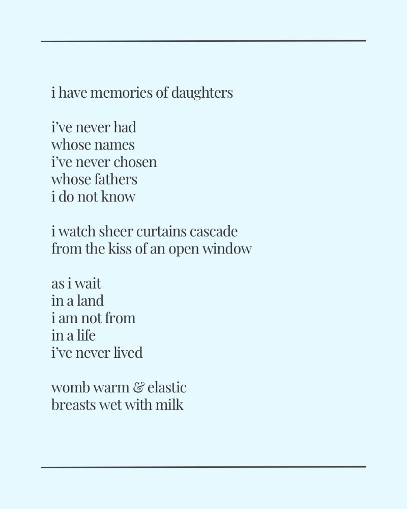 i have memories of daughters
i've never had whose names
Ive never chosen whose fathers i do not know
i watch sheer curtains cascade from the kiss of an open window
as i wait in a land i am not from in a life i've never lived
womb warm & elastic breasts wet with milk